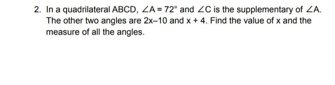 2. In a quadrilateral ABCD, ZA = 72° and ZC is the supplementary of ZA.
The other two angles are 2x-10 and x + 4. Find the value of x and the
measure of all the angles.
