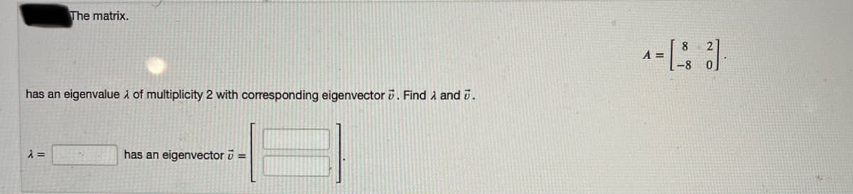 The matrix.
A =
has an eigenvalue i of multiplicity 2 with corresponding eigenvector 0. Find i and i.
has an eigenvector =
