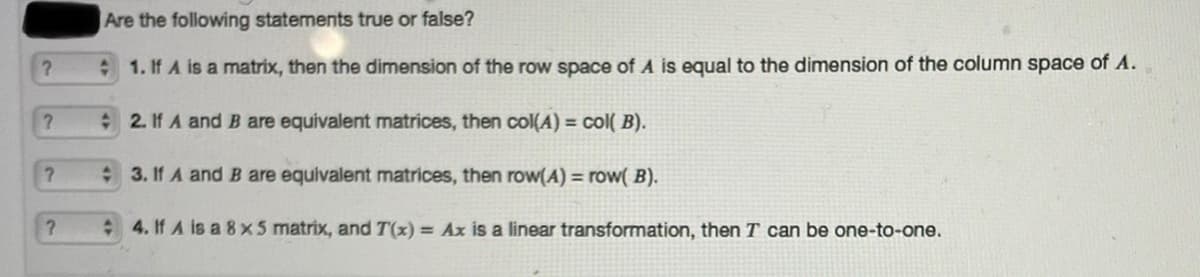 Are the following statements true or false?
1. If A is a matrix, then the dimension of the row space of A is equal to the dimension of the column space of A.
2. If A and B are equivalent matrices, then col(A) = col( B).
3. If A and B are equivalent matrices, then row(A) = row( B).
4. If A is a 8 x5 matrix, and T(x) = Ax is a linear transformation, then T can be one-to-one.
