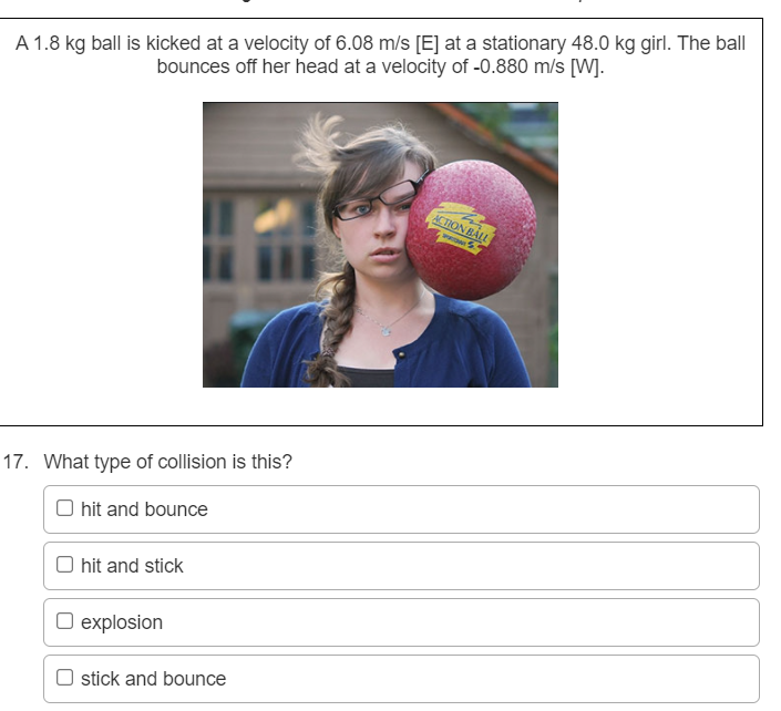 A 1.8 kg ball is kicked at a velocity of 6.08 m/s [E] at a stationary 48.0 kg girl. The ball
bounces off her head at a velocity of -0.880 m/s [W].
ACTION BALL
HE
17. What type of collision is this?
O hit and bounce
O hit and stick
O explosion
stick and bounce
