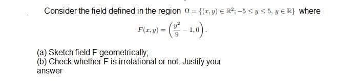 Consider the field defined in the region n= {(r, y) € R²; -5 < y < 5, y E R} where
6.
(a) Sketch field F geometrically;
(b) Check whether F is irrotational or not. Justify your
answer
