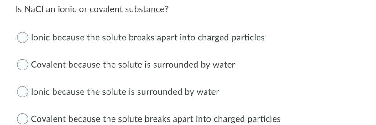 Is NaCl an ionic or covalent substance?
lonic because the solute breaks apart into charged particles
Covalent because the solute is surrounded by water
lonic because the solute is surrounded by water
Covalent because the solute breaks apart into charged particles
