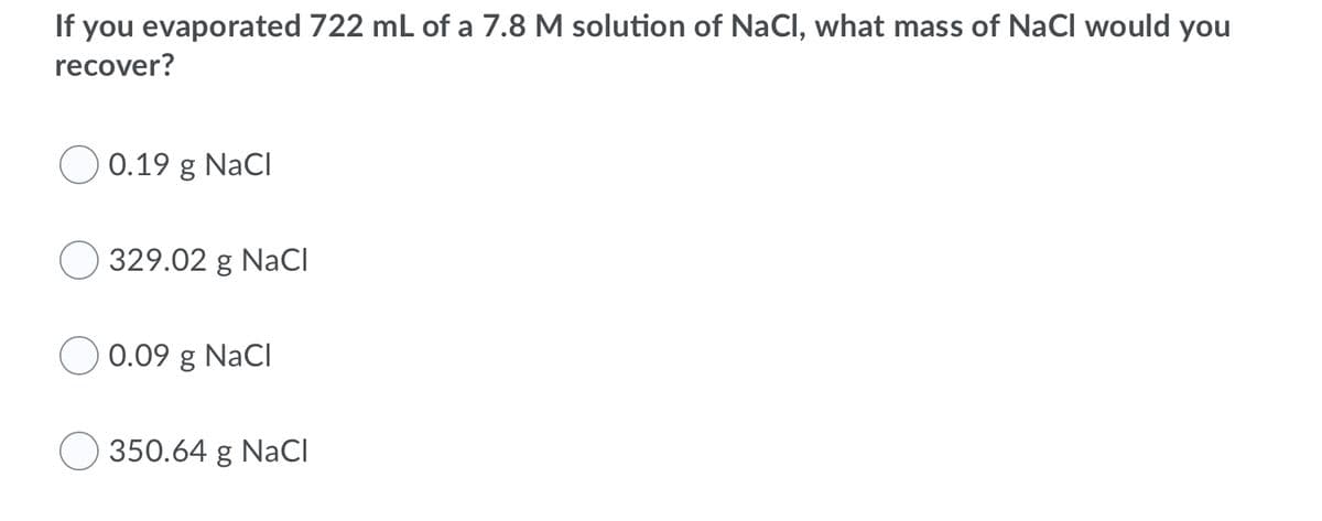 If you evaporated 722 mL of a 7.8 M solution of NaCl, what mass of NaCl would you
recover?
0.19 g NaCI
329.02 g NaCI
0.09 g NaCl
350.64 g NaCl
