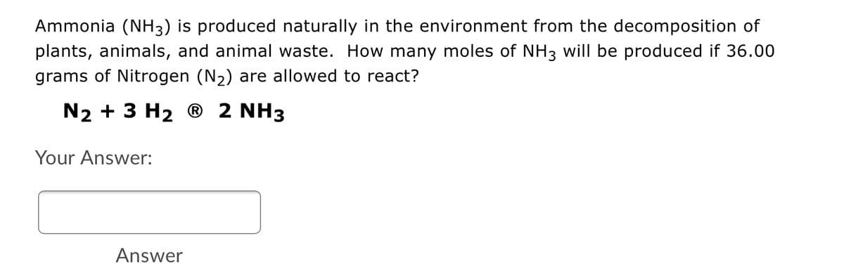 Ammonia (NH3) is produced naturally in the environment from the decomposition of
plants, animals, and animal waste. How many moles of NH3 will be produced if 36.00
grams of Nitrogen (N2) are allowed to react?
N2 + 3 H2 ® 2 NH3
Your Answer:
Answer
