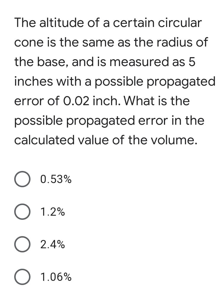 The altitude of a certain circular
cone is the same as the radius of
the base, and is measured as 5
inches with a possible propagated
error of 0.02 inch. What is the
possible propagated error in the
calculated value of the volume.
0.53%
O 1.2%
O 2.4%
O 1.06%
