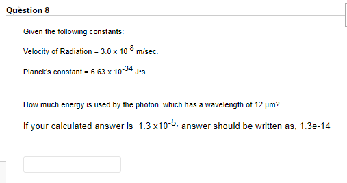 Question 8
Given the following constants:
Velocity of Radiation = 3.0 x 10 8 m/sec.
Planck's constant = 6.63 x 10-34 J•s
How much energy is used by the photon which has a wavelength of 12 um?
If your calculated answer is 1.3 x10-5. answer should be written as, 1.3e-14
