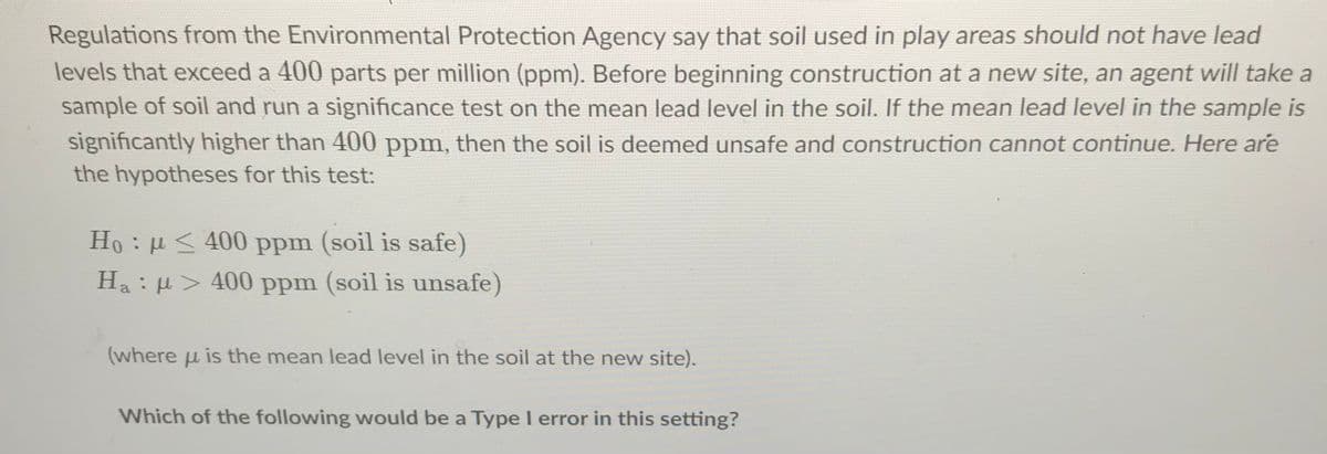 Regulations from the Environmental Protection Agency say that soil used in play areas should not have lead
levels that exceed a 400 parts per million (ppm). Before beginning construction at a new site, an agent will take a
sample of soil and run a significance test on the mean lead level in the soil. If the mean lead level in the sample is
significantly higher than 400 ppm, then the soil is deemed unsafe and construction cannot continue. Here are
the hypotheses for this test:
Ho : µ < 400 ppm (soil is safe)
Ha : H> 400 ppm (soil is unsafe)
(where u is the mean lead level in the soil at the new site).
Which of the following would be a Type I error in this setting?
