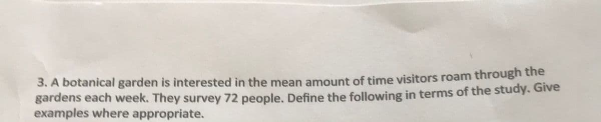 3. A botanical garden is interested in the mean amount of time visitors roam through the
gardens each week. They survey 72 people, Define the following in terms of the study. Give
examples where appropriate.
