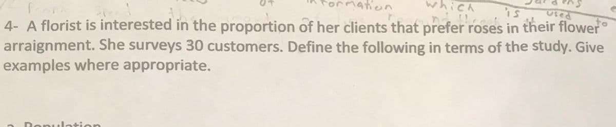 1ation
which
is
Used
to
4- A florist is interested in the proportion of her clients that prefer roses in their flower
arraignment. She surveys 30 customers. Define the following in terms of the study. Give
examples where appropriate.
Donulation
