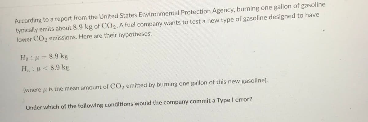 According to a report from the United States Environmental Protection Agency, burning one gallon of gasoline
typically emits about 8.9 kg of CO2. A fuel company wants to test a new type of gasoline designed to have
lower CO2 emissions. Here are their hypotheses:
Ho: = 8.9 kg
Ha:H< 8.9 kg
(where u is the mean amount of CO2 emitted by burning one gallon of this new gasoline).
Under which of the following conditions would the company commit a Type I error?
