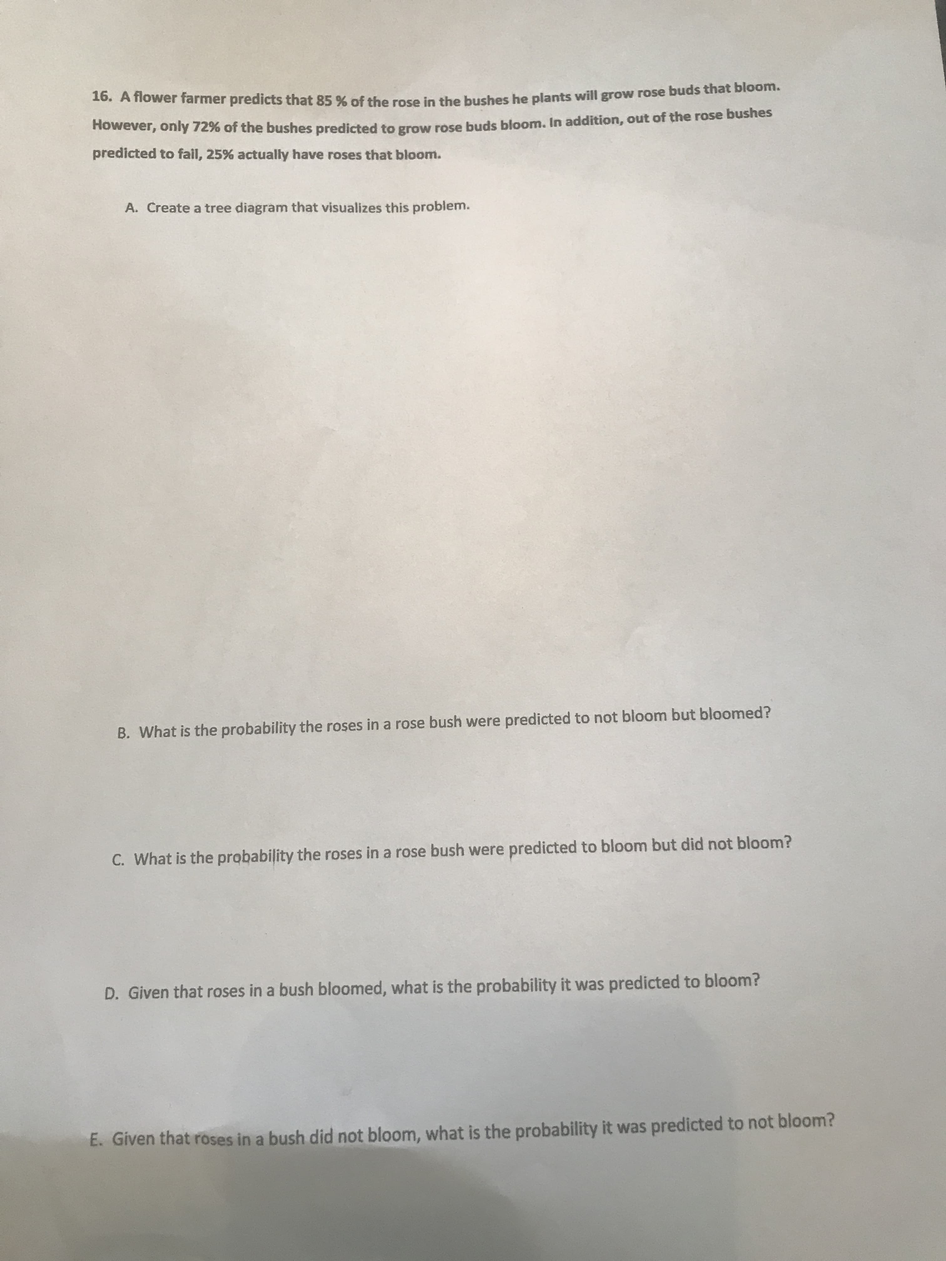 10. A fiower farmer predicts that 85 % of the rose in the bushes he plants will grow rose buds that bloom.
Rowever, only 72% of the bushes predicted to grow rose buds bloom, In addition, out of the rose bushes
predicted to fail, 25% actually have roses that bloom.
A. Create a tree diagram that visualizes this problem.
