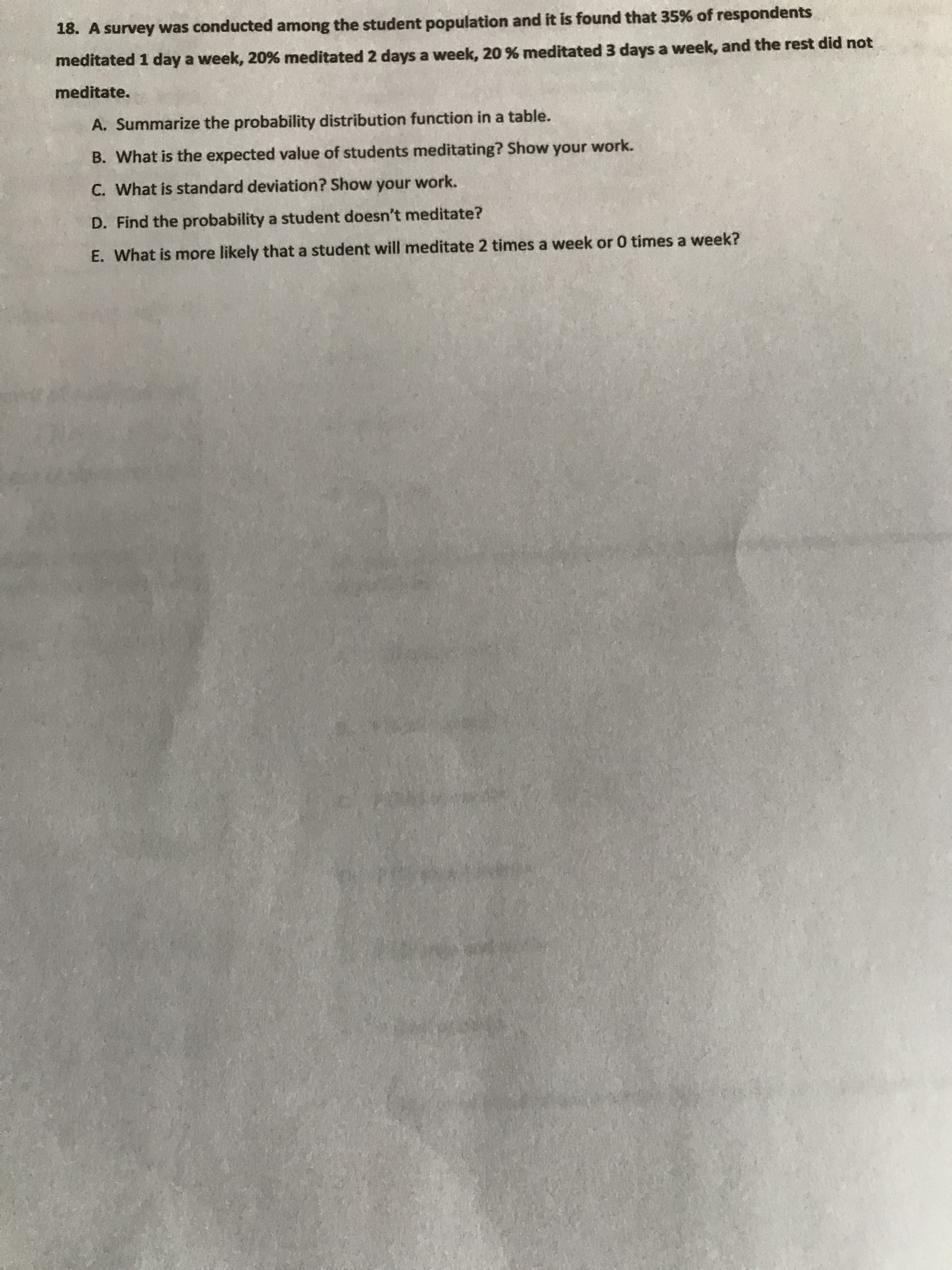 18. A survey was conducted among the student population and it is found that 35% of respondents
meditated 1 day a week, 20% meditated 2 days a week, 20 % meditated 3 days a week, and the rest did not
meditate.
A. Summarize the probability distribution function in a table.
B. What is the expected value of students meditating? Show your work.
C. What is standard deviation? Show your work.
D. Find the probability a student doesn't meditate?
E. What is more likely that a student will meditate 2 times a week or 0 times a week?
