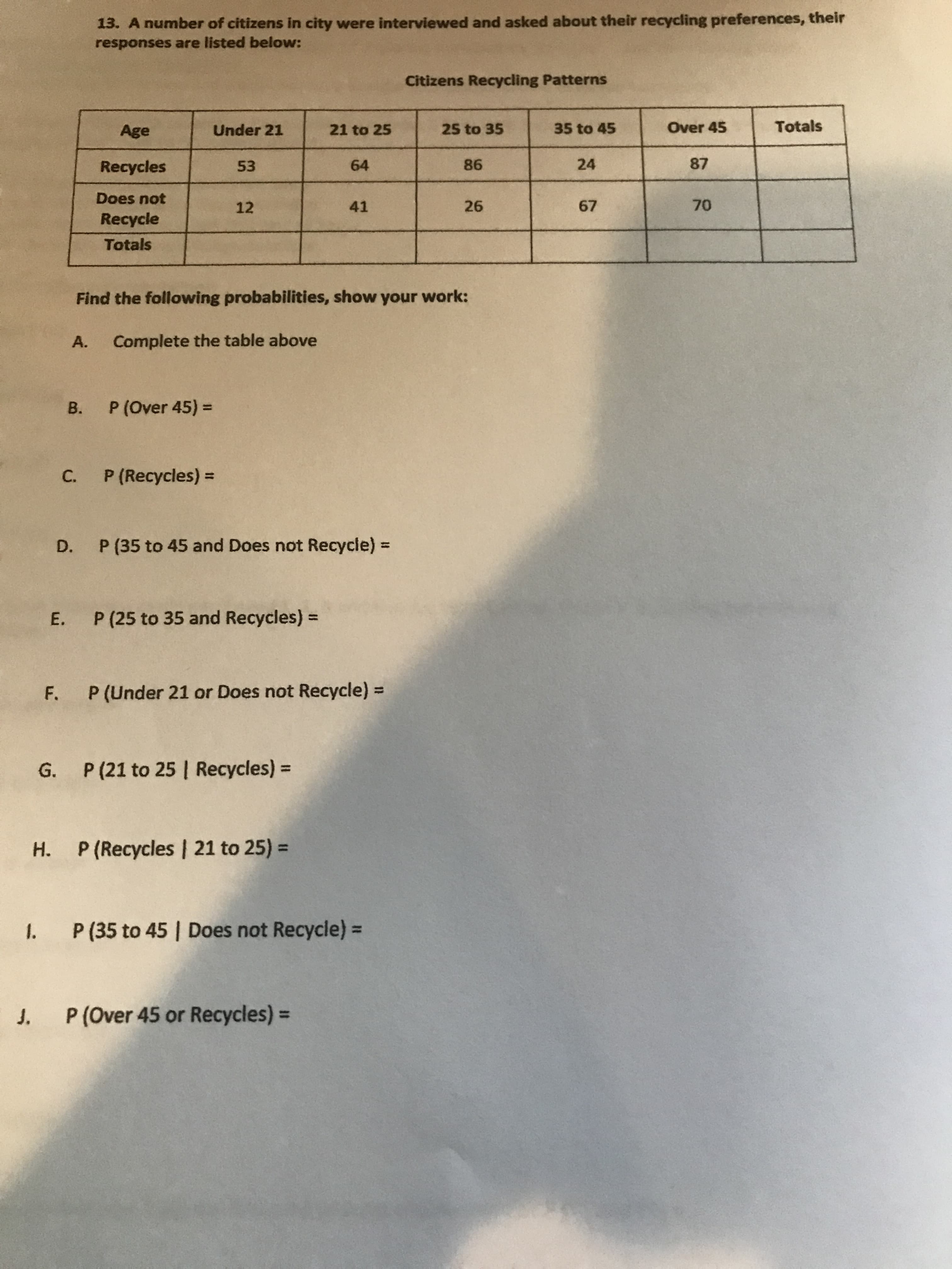 13. A number of citizens in city were interviewed and asked about their recycling preferences, their
responses are listed below:
Citizens Recycling Patterns
Age
Under 21
21 to 25
25 to 35
35 to 45
Over 45
Totals
Recycles
53
64
86
24
87
Does not
12
41
26
67
70
Recycle
Totals
Find the following probabilities, show your work:
А.
Complete the table above
В.
P (Over 45) =
P (Recycles) =
C.
