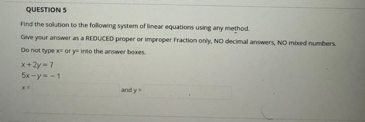 QUESTION 5
Find the solution to the following system of linear equations using any method.
Give your answer as a REDUCED proper or improper Fraction only, NO decimal answers, N0 mixed numbers.
Do not type x= or y3 into the answer boxes.
x+2y = 7
5x -y= - 1
and y =
