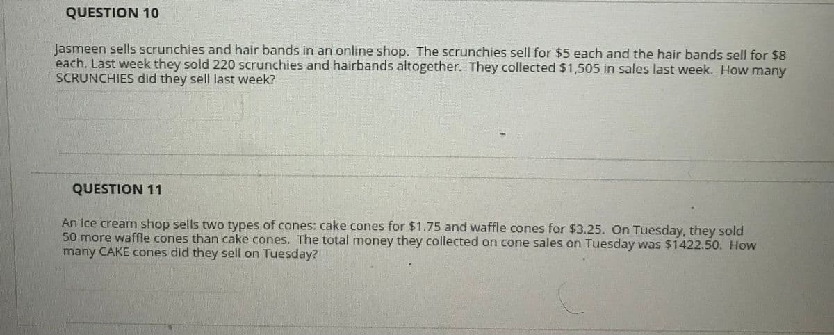 QUESTION 10
Jasmeen sells scrunchies and hair bands in an online shop. The scrunchies sell for $5 each and the hair bands sell for $8
each. Last week they sold 220 scrunchies and hairbands altogether. They collected $1,505 in sales last week. How many
SCRUNCHIES did they sell last week?
QUESTION 11
An ice cream shop sells two types of cones: cake cones for $1.75 and waffle cones for $3.25. On Tuesday, they sold
50 more waffle cones than cake cones. The total money they collected on cone sales on Tuesday was $1422.50. How
many CAKE cones did they sell on Tuesday?
