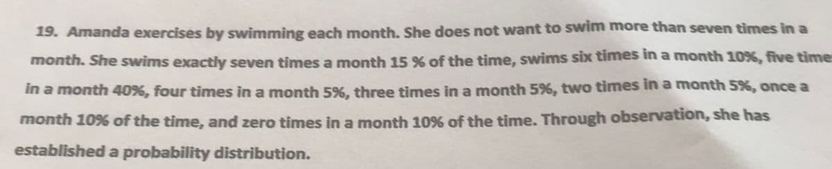 19. Amanda exercises by swimming each month. She does not want to swim more than seven times in a
month. She swims exactly seven times a month 15 % of the time, swims six times ina month 10%, five time:
in a month 40%, four times in a month 5%, three times in a month 5%, two times in a month 5%, once a
month 10% of the time, and zero times in a month 10% of the time. Through observation, she has
established a probability distribution.
