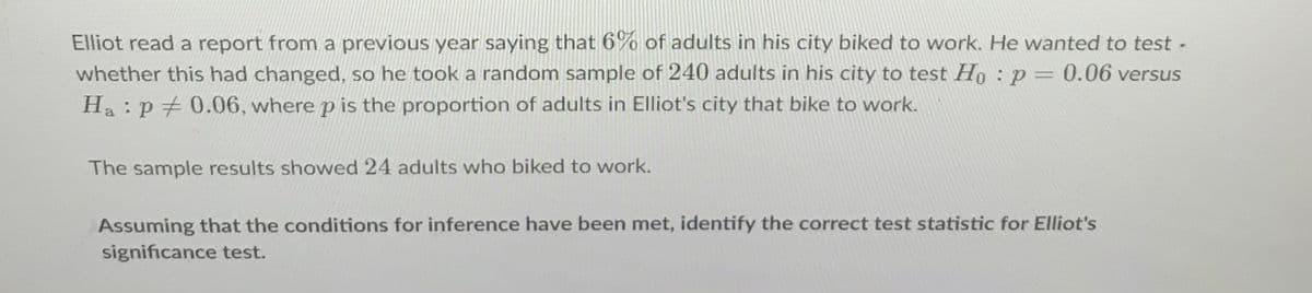 Elliot read a report from a previous year saying that 6% of adults in his city biked to work. He wanted to test -
whether this had changed, so he took a random sample of 240 adults in his city to test Ho : p= 0.06 versus
Ha : p + 0.06, where p is the proportion of adults in Elliot's city that bike to work.
The sample results showed 24 adults who biked to work.
Assuming that the conditions for inference have been met, identify the correct test statistic for Elliot's
significance test.
