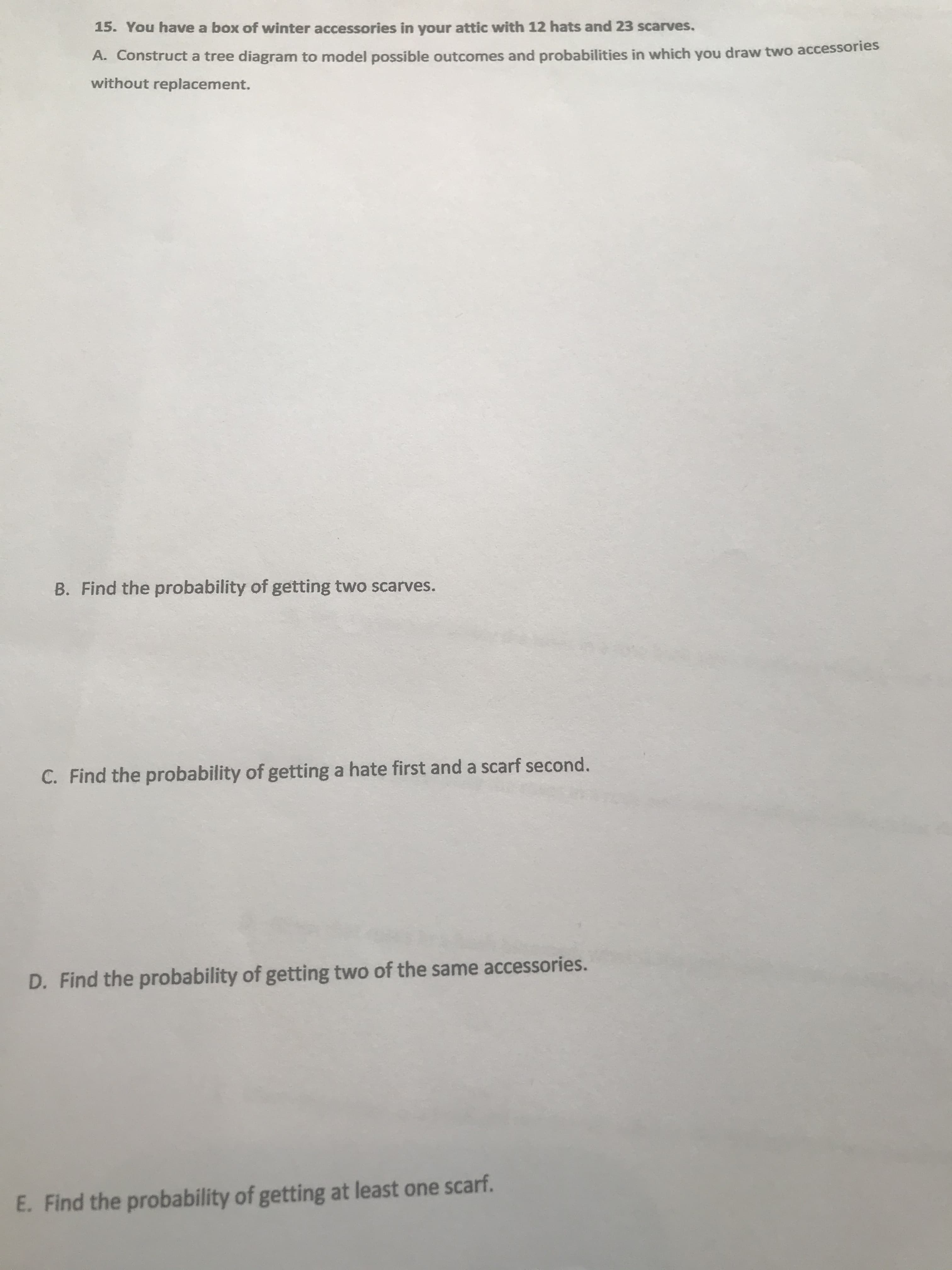 15. You have a box of winter accessories in your attic with 12 hats and 23 scarves.
A. Construct a tree diagram to model possible outcomes and probabilities in which you draw two accessories
without replacement.
B. Find the probability of getting two scarves.
C. Find the probability of getting a hate first and a scarf second.
