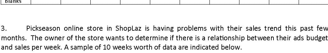 Blanks
3.
Pickseason online store in ShopLaz is having problems with their sales trend this past few
months. The owner of the store wants to determine if there is a relationship between their ads budget
and sales per week. A sample of 10 weeks worth of data are indicated below.
