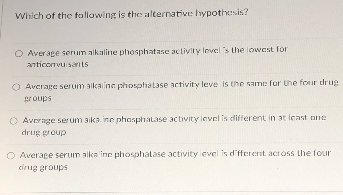 Which of the following is the alternative hypothesis?
Average serum alkaline phosphatase activity level is the lowest for
anticonvulsants
Average serum alkaline phosphatase activity level is the same for the four drug
groups
Average serum alkaline phosphatase activity level is different in at least one
drug group
O Average serum alkaline phosphatase activity level is different across the four
drug groups
