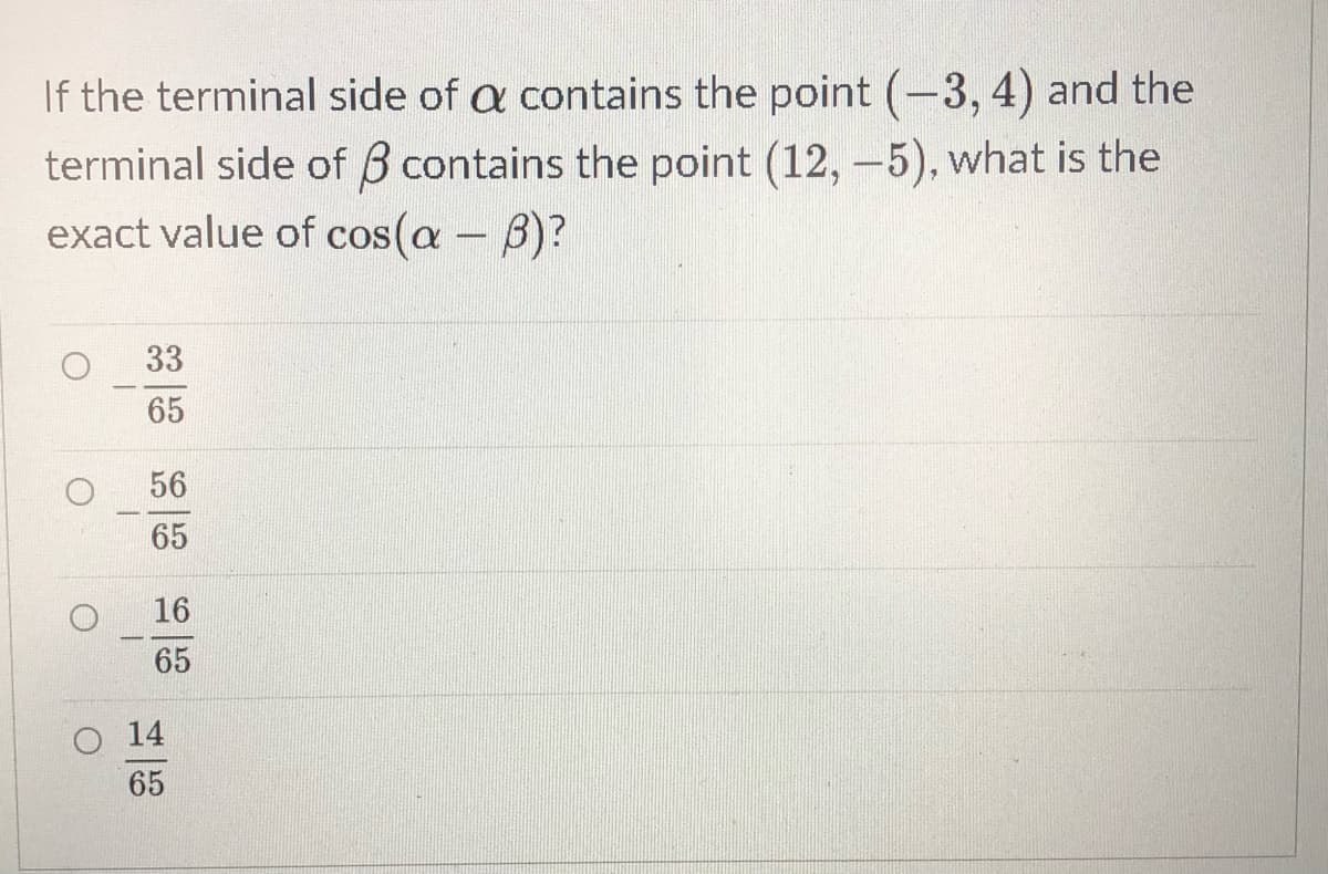 If the terminal side of a contains the point (-3, 4) and the
terminal side of B contains the point (12, -5), what is the
exact value of cos(a - B)?
33
65
56
65
16
65
14
65
