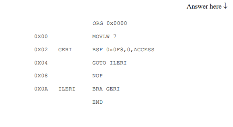 Answer here
ORG Ox0000
Ox00
MOVLW 7
ox02
GERI
BSF O×0F8,0,ACCESS
ох04
GOTO ILERI
ox08
NOP
OXOA
ILERI
BRA GERI
END
