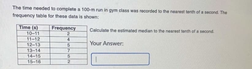 The time needed to complete a 100-m run in gym class was recorded to the nearest tenth of a second. The
frequency table for these data is shown:
Time (s)
Frequency
Calculate the estimated median to the nearest tenth of a second.
10-11
2
11-12
4
12-13
Your Answer:
13-14
14-15
15-16
5762
