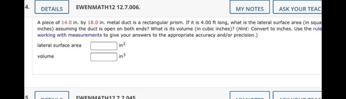 4.
EWENMATH12 12.7.006.
DETAILS
MY NOTES
ASK YOUR TEAC
A piece of 14.0 in. by 18.0 in. metal duct is a rectangular prism. If it is 4.00 ft long, what is the lateral surface area (in squa
inches) assuming the duct is open on both ends? What is its volume (in cubic inches)? (Hint: Convert to inches. Use the rule
working with measurements to give your answers to the appropriate accuracy and/or precision.)
lateral surface area
in2
volume
|in3
EWENMATH12 7 2. 045
