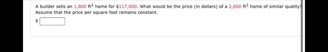 A builder sells an 1,800 ft2 home for $117,000. What would be the price (in dollars) of a 2,600 ft2 home of similar quality?
Assume that the price per square foot remains constant.
