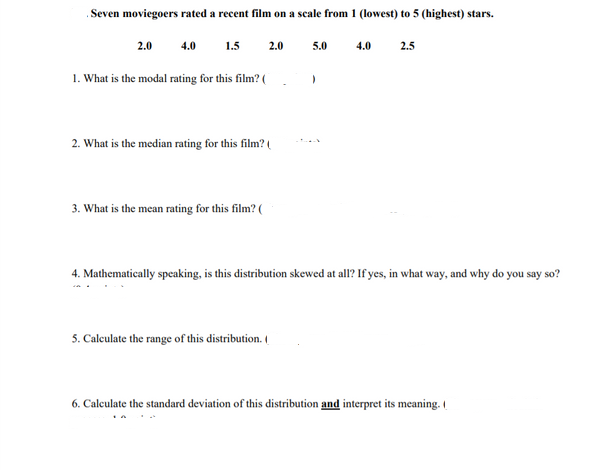 .Seven moviegoers rated a recent film on a scale from 1 (lowest) to 5 (highest) stars.
2.0
4.0
1.5
2.0
5.0
4.0
2.5
1. What is the modal rating for this film? (
2. What is the median rating for this film? (
3. What is the mean rating for this film? (
4. Mathematically speaking, is this distribution skewed at all? If yes, in what way, and why do you say so?
5. Caleulate the range of this distribution. (
6. Calculate the standard deviation of this distribution and interpret its meaning.
