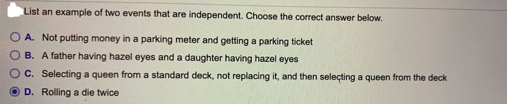 List an example of two events that are independent. Choose the correct answer below.
O A. Not putting money in a parking meter and getting a parking ticket
OB. A father having hazel eyes and a daughter having hazel eyes
OC. Selecting a queen from a standard deck, not replacing it, and then seleçting a queen from the deck
D. Rolling a die twice
