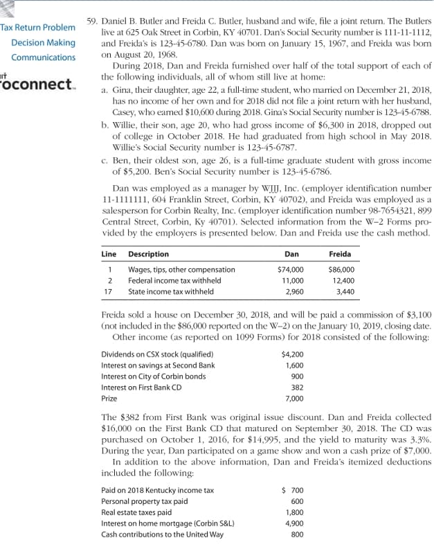 59. Daniel B. Butler and Freida C. Butler, husband and wife, file a joint return. The Butlers
live at 625 Oak Street in Corbin, KY 40701. Dan's Social Security number is 111-11-1112,
and Freida's is 123-45-6780. Dan was bom on January 15, 1967, and Freida was born
on August 20, 1968.
During 2018, Dan and Freida furnished over half of the total support of each of
the following individuals, all of whom still live at home:
a. Gina, their daughter, age 22, a full-time student, who married on December 21, 2018,
has no income of her own and for 2018 did not file a joint return with her husband,
Casey, who earned $10,600 during 2018. Gina's Social Security number is 123-45-6788.
b. Willie, their son, age 20, who had gross income of $6,300 in 2018, dropped out
of college in October 2018. He had graduated from high school in May 2018.
Willie's Social Security number is 123-45-6787.
c. Ben, their oldest son, age 26, is a full-time graduate student with gross income
of $5,200. Ben's Social Security number is 123-45-6786.
Tax Return Problem
Decision Making
Communications
ut
Foconnect.
Dan was employed as a manager by WIJ, Inc. (employer identification number
11-1111111, 604 Franklin Street, Corbin, KY 40702), and Freida was employed as a
salesperson for Corbin Realty, Inc. (employer identification number 98-7654321, 899
Central Street, Corbin, Ky 40701). Selected information from the W-2 Forms pro-
vided by the employers is presented below. Dan and Freida use the cash method.
Line Description
Dan
Freida
1 Wages, tips, other compensation
$74,000
$86,000
2
Federal income tax withheld
11,000
12,400
17
State income tax withheld
2,960
3,440
Freida sold a house on December 30, 2018, and will be paid a commission of $3,100
(not included in the $86,000 reported on the W-2) on the January 10, 2019, closing date.
Other income (as reported on 1099 Forms) for 2018 consisted of the following:
Dividends on CSX stock (qualified)
$4,200
Interest on savings at Second Bank
Interest on City of Corbin bonds
1,600
900
Interest on First Bank CD
382
Prize
7,000
The $382 from First Bank was original issue discount. Dan and Freida collected
$16,000 on the First Bank CD that matured on September 30, 2018. The CD was
purchased on October 1, 2016, for $14,995, and the yield to maturity was 3.3%.
During the year, Dan participated on a game show and won a cash prize of $7,000.
In addition to the above information, Dan and Freida's itemized deductions
included the following:
$ 700
Paid on 2018 Kentucky income tax
Personal property tax paid
600
Real estate taxes paid
Interest on home mortgage (Corbin S&L)
Cash contributions to the United Way
1,800
4,900
800
