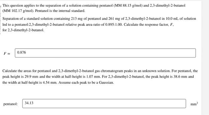 This question applies to the separation of a solution containing pentanol (MM 88.15 g/mol) and 2,3-dimethyl-2-butanol
(MM 102.17 g/mol). Pentanol is the internal standard.
Separation of a standard solution containing 213 mg of pentanol and 261 mg of 2,3-dimethyl-2-butanol in 10.0 mL of solution
led to a pentanol:2,3-dimethyl-2-butanol relative peak area ratio of 0.895:1.00. Calculate the response factor, F.
for 2,3-dimethyl-2-butanol.
F =
0.876
Calculate the areas for pentanol and 2,3-dimethyl-2-butanol gas chromatogram peaks in an unknown solution. For pentanol, the
peak height is 29.9 mm and the width at half-height is 1.07 mm. For 2,3-dimethyl-2-butanol, the peak height is 38.6 mm and
the width at half-height is 4.54 mm. Assume each peak to be a Gaussian.
pentanol:
34.13
mm²