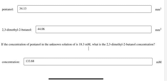 pentanol:
34.13
2,3-dimethyl-2-butanol: 44.06
mm²
If the concentration of pentanol in the unknown solution of is 18.3 mM, what is the 2,3-dimethyl-2-butanol concentration?
concentration: 133.68
mm²
mM