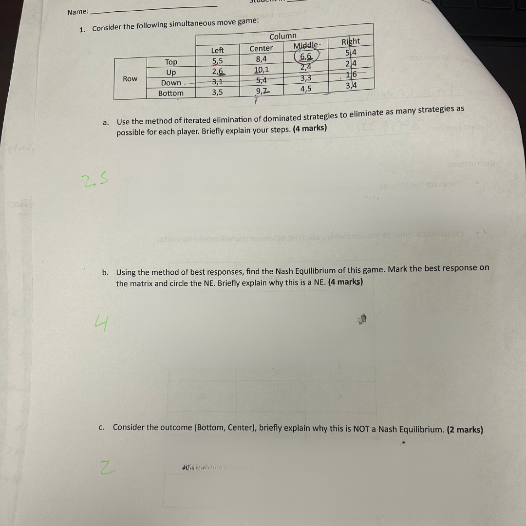 Name:
1. Consider the following simultaneous move game:
a.
2.5
4
Row
Top
Up
Down
Bottom
N
16xe mszbiM
Left
5,5
2,6
3,1
3,5
Column
Center
8,4
10,1
5,4
9,7
Middle
(6,6
2,4
3,3
4,5
Right
5,4
2,4
16
3,4
20hunini 02:hobe
Use the method of iterated elimination of dominated strategies to eliminate as many strategies as
possible for each player. Briefly explain your steps. (4 marks)
26 5100W
sed mexa
pm/
ebul
b. Using the method of best responses, find the Nash Equilibrium of this game. Mark the best response on
the matrix and circle the NE. Briefly explain why this is a NE. (4 marks)
anatibunenk
c. Consider the outcome (Bottom, Center), briefly explain why this is NOT a Nash Equilibrium. (2 marks)