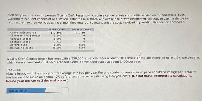 Matt Simpson owns and operates Quality Craft Rentals, which offers canoe rentals and shuttle service on the Nantahala River.
Customers can rent canoes at one station, enter the river there, and exit at one of two designated locations to catch a shuttle that
returns them to their vehicles at the station they entered. Following are the costs involved in providing this service each year.
Canoe maintenance
Licenses and permits
Vehicle leases
Station lease
Advertising
Operating costs
Fixed Costs
$ 2,800
3,500
5,900
7,420
Price per rental
6,500
21,500
Variable Costs
$ 7.50
0
0
e
5.50
5.50
Quality Craft Rentals began business with a $30,000 expenditure for a fleet of 30 canoes. These are expected to last 10 more years, at
which time a new fleet must be purchased. Rentals have been stable at about 7,400 per year..
Required:
Matt is happy with the steady rental average of 7,400 per year. For this number of rentals, what price should he charge per rental for
the business to make an annual 12% before-tax return on assets using life-cycle costs? (Do not round intermediate calculations.
Round your answer to 2 decimal places.)