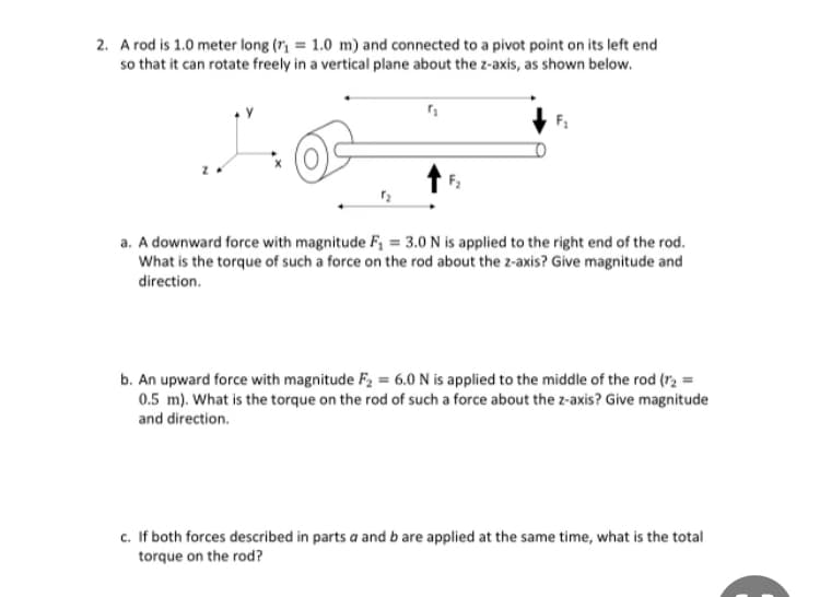 2. A rod is 1.0 meter long (r₂ = 1.0 m) and connected to a pivot point on its left end
so that it can rotate freely in a vertical plane about the z-axis, as shown below.
F₁
a. A downward force with magnitude F₁ = 3.0 N is applied to the right end of the rod.
What is the torque of such a force on the rod about the z-axis? Give magnitude and
direction.
b. An upward force with magnitude F₂ = 6.0 N is applied to the middle of the rod (r₂ =
0.5 m). What is the torque on the rod of such a force about the z-axis? Give magnitude
and direction.
c. If both forces described in parts a and b are applied at the same time, what is the total
torque on the rod?