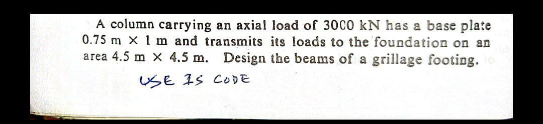 A column carrying an axial load of 3000 kN has a base plate
0.75 m X 1 m and transmits its loads to the foundation on an
area 4.5 m x 4.5 m. Design the beams of a grillage footing.
USE IS CODE