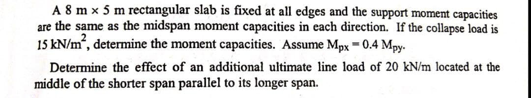 A 8 m x 5 m rectangular slab is fixed at all edges and the support moment capacities
are the same as the midspan moment capacities in each direction. If the collapse load is
15 kN/m“, determine the moment capacities. Assume Mpx
0.4 Mpy-
Determine the effect of an additional ultimate line load of 20 kN/m located at the
middle of the shorter span parallel to its longer span.
