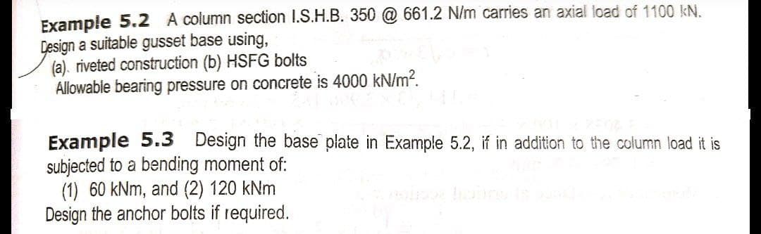 Example 5.2 A column section 1.S.H.B. 350 @ 661.2 N/m carries an axial load of 1100 kN.
Design a suitable gusset base using,
(a). riveted construction (b) HSFG bolts
Allowable bearing pressure on concrete is 4000 kN/m?.
Example 5.3 Design the base plate in Example 5.2, if in addition to the column load it is
subjected to a bending moment of:
(1) 60 kNm, and (2) 120 kNm
Design the anchor bolts if required.
