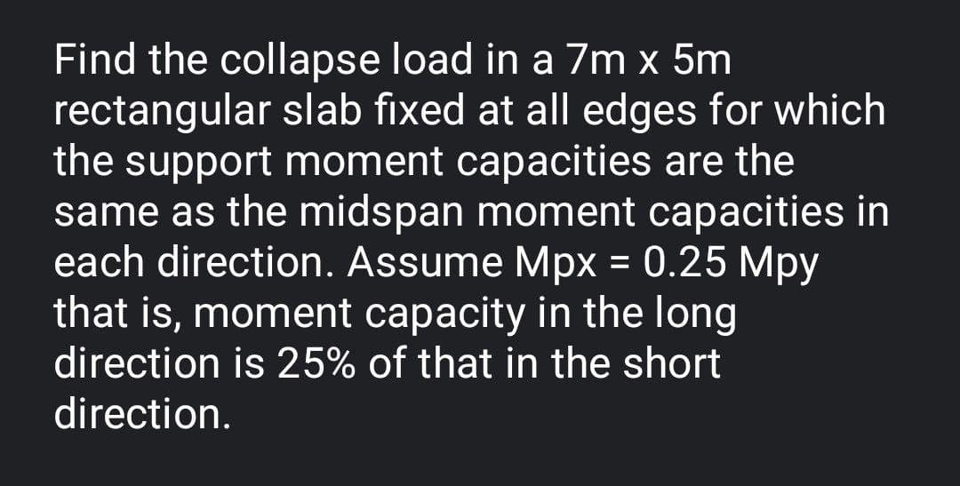 Find the collapse load in a 7m x 5m
rectangular slab fixed at all edges for which
the support moment capacities are the
same as the midspan moment capacities in
each direction. Assume Mpx = 0.25 Mpy
that is, moment capacity in the long
direction is 25% of that in the short
direction.
