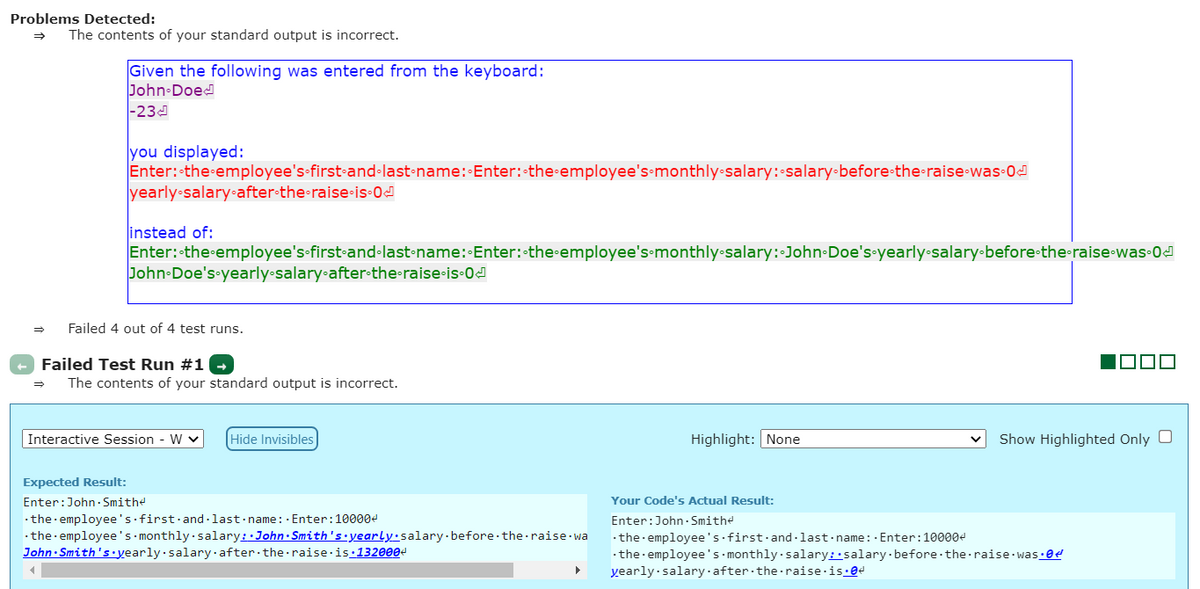 Problems Detected:
The contents of your standard output is incorrect.
Given the following was entered from the keyboard:
John Doed
|-23의
you displayed:
Enter: the employee's-first-and·last-name: Enter: the employee's monthly•salary: salary-before the•raise-was 0d
yearly salary•after•the-raise•is-0d
instead of:
Enter: the employee's first-and•last-name: Enter:•the employee's-monthly salary:-John Doe's•yearly-salary-before-the-raise was 0d
John-Doe's-yearly-salary-after•the-raise-is 0J
Failed 4 out of 4 test runs.
Failed Test Run #1
The contents of your standard output is incorrect.
Interactive Session - W v
Hide Invisibles
Highlight: None
Show Highlighted Only O
Expected Result:
Enter:John· Smithe
Your Code's Actual Result:
· the· employee's first·and -last-name: - Enter:100004
·the employee's monthly salary: John Smith's•yearly·salary.before the raise wa
John· Smith's.yearly salary·after the raise is:1320004
Enter:John- Smithe
-the employee's first·and - last name : · Enter:100004
-the employee 's monthly salary::salary·before the raise was:0e
yearly salary after the raise is:ed
