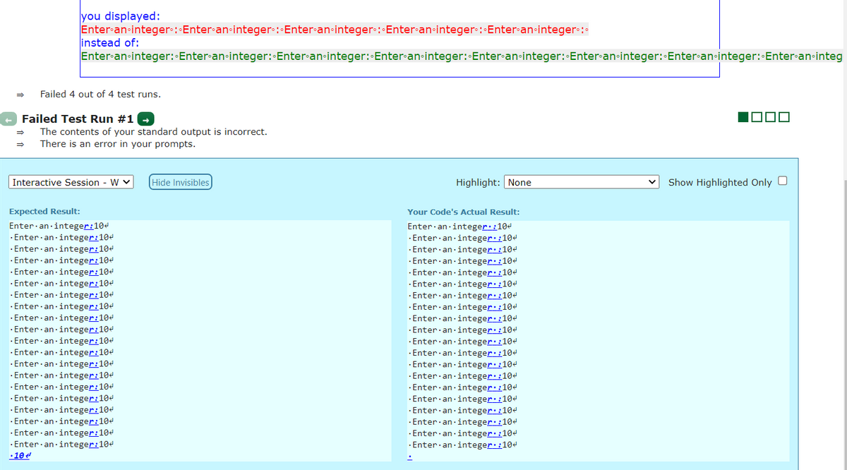 you displayed:
Enter an-integer:Enter-an-integer-: Enter-an-integer-: Enter•an-integer : Enter-an-integer•:
linstead of:
Enter-an-integer: Enter-an-integer: Enter-an-integer: Enter-an-integer:-Enter-an-integer:-Enter-an-integer: Enter-an-integer: Enter-an-integ
Failed 4 out of 4 test runs.
Failed Test Run #1 -
The contents of your standard output is incorrect.
There is an error in your prompts.
Interactive Session - W v
Hide Invisibles
Highlight: None
Show Highlighted Only O
Expected Result:
Your Code's Actual Result:
Enter·an integer:104
· Enter an-integer:104
· Enter an integer:104
Enter·an -integer::104
· Enter·an-integer::104
· Enter an-integer::104
· Enter·an·integer::104
· Enter an-integer::104
· Enter·an integer::104
·Enter an-integer::104
· Enter·an integer::104
· Enter an ·integer::104
· Enter·an-integer:104
· Enter·an integer:104
· Enter an integer:104
· Enter an integer:104
· Enter·an integer:104
· Enter·an integer:104
· Enter an-integer:104
· Enter an·integer:104
· Enter an integer:104
· Enter·an integer:104
· Enter·an integer:104
· Enter·an·integer:104
· Enter·an integer:104
· Enter·an integer:104
· Enter·an-integer:104
· Enter· an-integer:104
· Enter·an integer:104
· Enter an integer::104
·Enter·an-integer::104
· Enter·an integer::104
· Enter·an integer::104
- Enter·an·integer::104
· Enter an integer::104
· Enter an integer::104
· Enter an-integer::104
· Enter·an integer::104
· Enter an-integer::104
· Enter an integer::104
•10e
