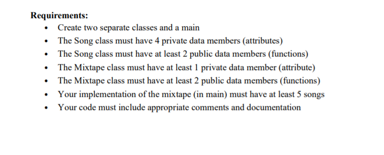 Requirements:
• Create two separate classes and a main
• The Song class must have 4 private data members (attributes)
• The Song class must have at least 2 public data members (functions)
• The Mixtape class must have at least 1 private data member (attribute)
• The Mixtape class must have at least 2 public data members (functions)
• Your implementation of the mixtape (in main) must have at least 5 songs
Your code must include appropriate comments and documentation
