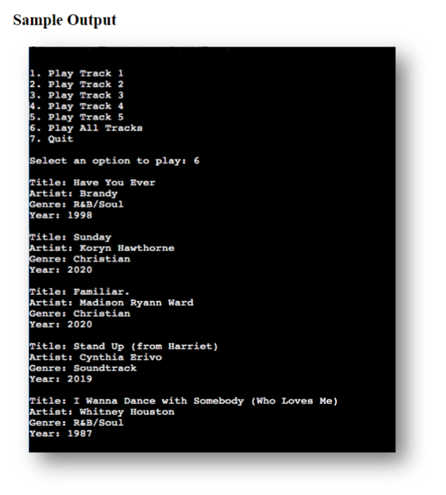 Sample Output
1. Play Track 1
2. Play Track 2
3. Play Track 3
4. Play Track 4
5. Play Track 5
6. Play All Tracks
7. Quit
Select an option to play: 6
Title: Have You Ever
Artist: Brandy
Genre: R&B/Soul
Year: 1998
Title: Sunday
Artist: Koryn Hawthorne
Genre: Christian
Year: 2020
Title: Familiar.
Artist: Madison Ryann Ward
Genre: Christian
Year: 2020
Title: Stand Up (from Harriet)
Artist: Cynthia Erivo
Genre: Soundtrack
Year: 2019
Title: I Wanna Dance with Somebody (Who Loves Me)
Artist: Whitney Houston
Genre: R&B/Soul
Year: 1987
