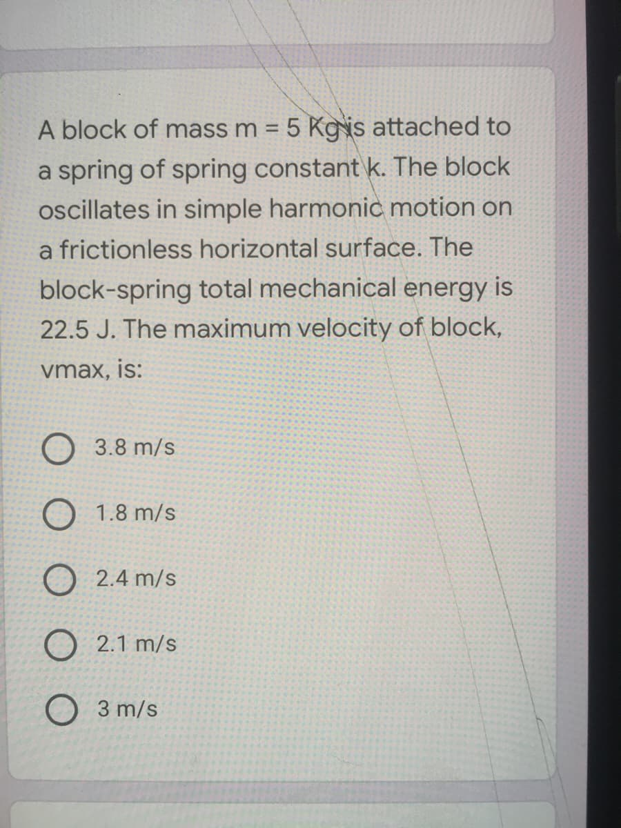 A block of mass m = 5 Kgis attached to
%3D
a spring of spring constant k. The block
oscillates in simple harmonic motion on
a frictionless horizontal surface. The
block-spring total mechanical energy is
22.5 J. The maximum velocity of block,
vmax, is:
O 3.8 m/s
O 1.8 m/s
O 2.4 m/s
O 2.1 m/s
O 3 m/s
