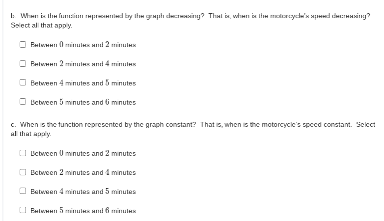 b. When is the function represented by the graph decreasing? That is, when is the motorcycle's speed decreasing?
Select all that apply.
Between 0 minutes and 2 minutes
Between 2 minutes and 4 minutes
Between 4 minutes and 5 minutes
Between 5 minutes and 6 minutes
c. When is the function represented by the graph constant? That is, when is the motorcycle's speed constant. Select
all that apply.
Between 0 minutes and 2 minutes
Between 2 minutes and 4 minutes
Between 4 minutes and 5 minutes
O Between 5 minutes and 6 minutes
