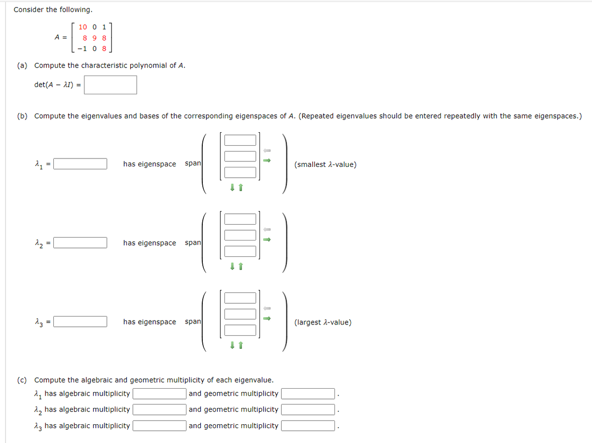 Consider the following.
(a) Compute the characteristic polynomial of A.
det(A – \I) =
A₁ =
(b) Compute the eigenvalues and bases of the corresponding eigenspaces of A. (Repeated eigenvalues should be entered repeatedly with the same eigenspaces.)
2₂
A =
=
10 0 1
89 8
-1 0 8
^3 =
has eigenspace span
-4)
span
has eigenspace
↓ 1
has eigenspace span
↓ ↑
(c) Compute the algebraic and geometric multiplicity of each eigenvalue.
has algebraic multiplicity
and geometric multiplicity
λ₂ has algebraic multiplicity
and geometric multiplicity
23 has algebraic multiplicity
and geometric multiplicity
(smallest λ-value)
(largest λ-value)