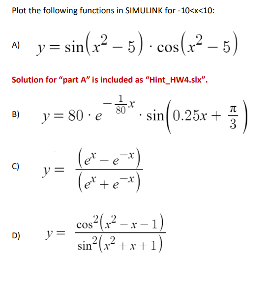 Plot the following functions in SIMULINK for -10<x<10:
A)
Solution for "part A" is included as "Hint_HW4.slx".
B)
C)
y=sin(x²-5) · cos(x²-5)
D)
y = 80 e
y =
y =
80
(et - e-x)
(et + e-x)
sin 0.25x +
cos²(x² − x − 1)
sin²(x²+x+1)
5)
3