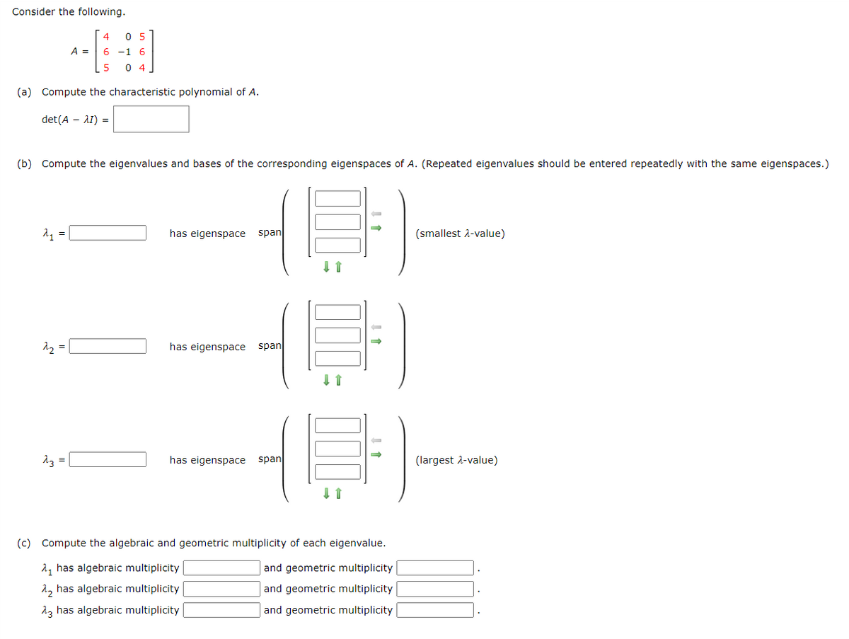 Consider the following.
A =
(a) Compute the characteristic polynomial of A.
det(A - AI) =
(b) Compute the eigenvalues and bases of the corresponding eigenspaces of A. (Repeated eigenvalues should be entered repeatedly with the same eigenspaces.)
2₁ = |
^₂ =
4
0 5
6 -1 6
5 04
23 =
has eigenspace span
has eigenspace span
has eigenspace span
↓↑
↓ 1
1
(c) Compute the algebraic and geometric multiplicity of each eigenvalue.
λ, has algebraic multiplicity
and geometric multiplicity
λ₂ has algebraic multiplicity
and geometric multiplicity
23 has algebraic multiplicity
and geometric multiplicity
(smallest λ-value)
(largest λ-value)